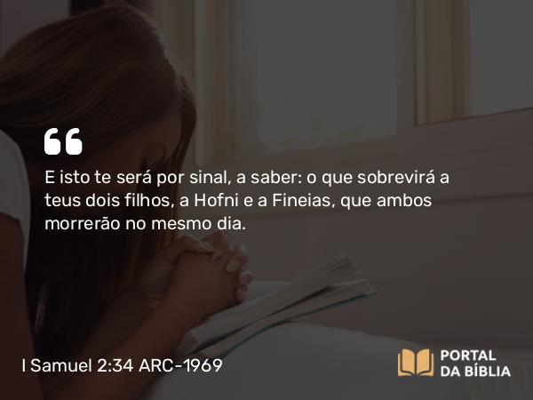 I Samuel 2:34 ARC-1969 - E isto te será por sinal, a saber: o que sobrevirá a teus dois filhos, a Hofni e a Fineias, que ambos morrerão no mesmo dia.