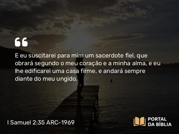 I Samuel 2:35 ARC-1969 - E eu suscitarei para mim um sacerdote fiel, que obrará segundo o meu coração e a minha alma, e eu lhe edificarei uma casa firme, e andará sempre diante do meu ungido.