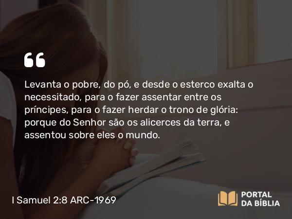 I Samuel 2:8 ARC-1969 - Levanta o pobre, do pó, e desde o esterco exalta o necessitado, para o fazer assentar entre os príncipes, para o fazer herdar o trono de glória: porque do Senhor são os alicerces da terra, e assentou sobre eles o mundo.