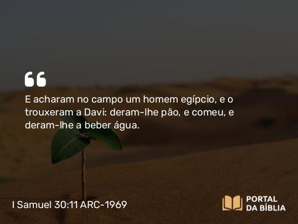 I Samuel 30:11 ARC-1969 - E acharam no campo um homem egípcio, e o trouxeram a Davi: deram-lhe pão, e comeu, e deram-lhe a beber água.