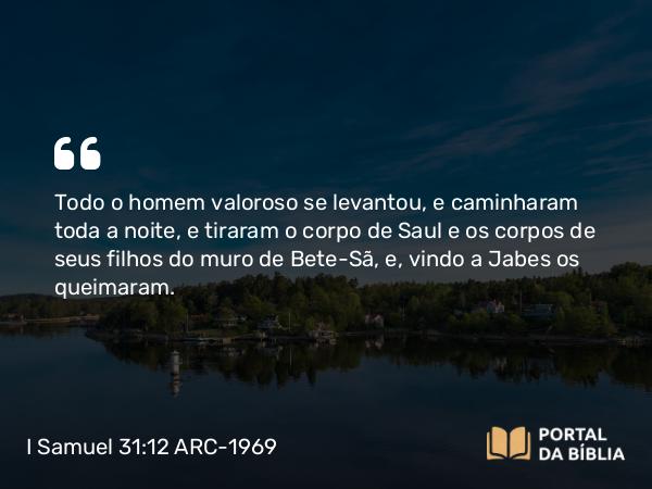 I Samuel 31:12 ARC-1969 - Todo o homem valoroso se levantou, e caminharam toda a noite, e tiraram o corpo de Saul e os corpos de seus filhos do muro de Bete-Sã, e, vindo a Jabes os queimaram.