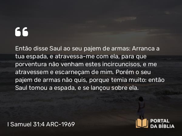 I Samuel 31:4 ARC-1969 - Então disse Saul ao seu pajem de armas: Arranca a tua espada, e atravessa-me com ela, para que porventura não venham estes incircuncisos, e me atravessem e escarneçam de mim. Porém o seu pajem de armas não quis, porque temia muito: então Saul tomou a espada, e se lançou sobre ela.