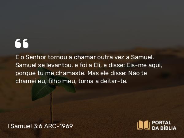 I Samuel 3:6 ARC-1969 - E o Senhor tornou a chamar outra vez a Samuel. Samuel se levantou, e foi a Eli, e disse: Eis-me aqui, porque tu me chamaste. Mas ele disse: Não te chamei eu, filho meu, torna a deitar-te.