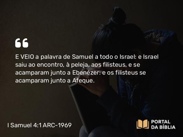 I Samuel 4:1 ARC-1969 - E VEIO a palavra de Samuel a todo o Israel: e Israel saiu ao encontro, à peleja, aos filisteus, e se acamparam junto a Ebenézer: e os filisteus se acamparam junto a Afeque.