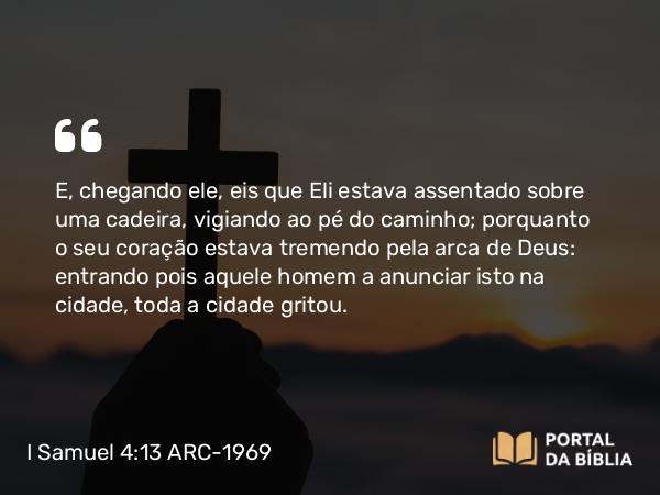 I Samuel 4:13 ARC-1969 - E, chegando ele, eis que Eli estava assentado sobre uma cadeira, vigiando ao pé do caminho; porquanto o seu coração estava tremendo pela arca de Deus: entrando pois aquele homem a anunciar isto na cidade, toda a cidade gritou.