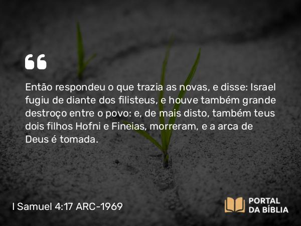 I Samuel 4:17 ARC-1969 - Então respondeu o que trazia as novas, e disse: Israel fugiu de diante dos filisteus, e houve também grande destroço entre o povo: e, de mais disto, também teus dois filhos Hofni e Fineias, morreram, e a arca de Deus é tomada.