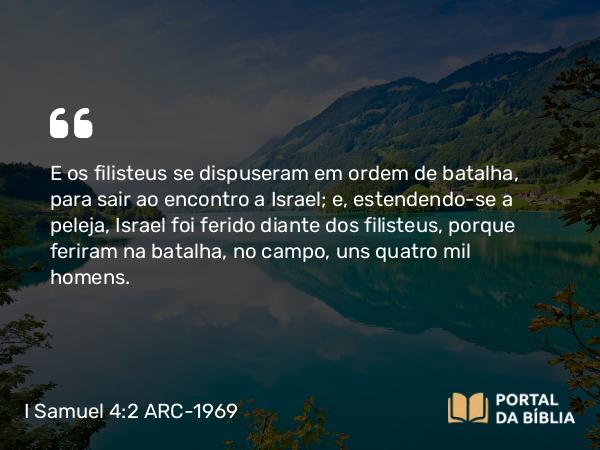 I Samuel 4:2-3 ARC-1969 - E os filisteus se dispuseram em ordem de batalha, para sair ao encontro a Israel; e, estendendo-se a peleja, Israel foi ferido diante dos filisteus, porque feriram na batalha, no campo, uns quatro mil homens.