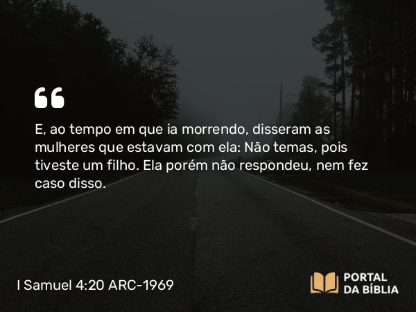 I Samuel 4:20 ARC-1969 - E, ao tempo em que ia morrendo, disseram as mulheres que estavam com ela: Não temas, pois tiveste um filho. Ela porém não respondeu, nem fez caso disso.