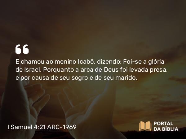 I Samuel 4:21 ARC-1969 - E chamou ao menino Icabô, dizendo: Foi-se a glória de Israel. Porquanto a arca de Deus foi levada presa, e por causa de seu sogro e de seu marido.