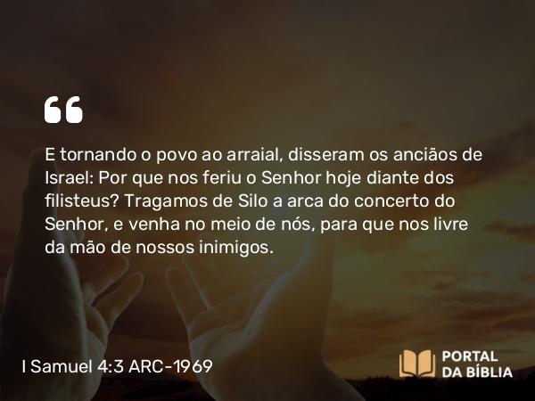 I Samuel 4:3-5 ARC-1969 - E tornando o povo ao arraial, disseram os anciãos de Israel: Por que nos feriu o Senhor hoje diante dos filisteus? Tragamos de Silo a arca do concerto do Senhor, e venha no meio de nós, para que nos livre da mão de nossos inimigos.