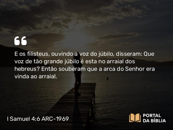 I Samuel 4:6 ARC-1969 - E os filisteus, ouvindo a voz do júbilo, disseram: Que voz de tão grande júbilo é esta no arraial dos hebreus? Então souberam que a arca do Senhor era vinda ao arraial.