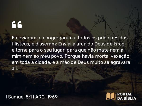 I Samuel 5:11 ARC-1969 - E enviaram, e congregaram a todos os príncipes dos filisteus, e disseram: Enviai a arca do Deus de Israel, e torne para o seu lugar, para que não mate nem a mim nem ao meu povo. Porque havia mortal vexação em toda a cidade, e a mão de Deus muito se agravara ali.