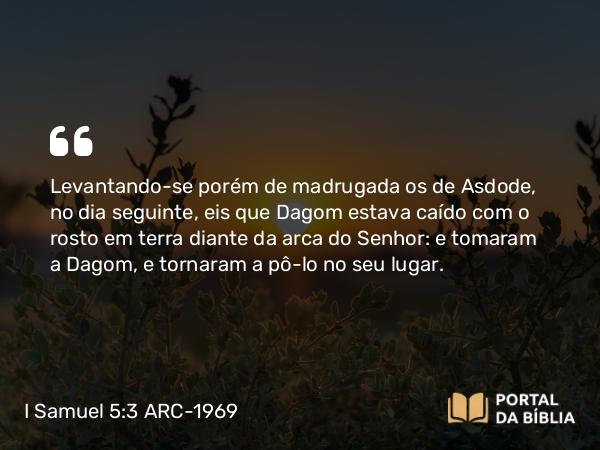 I Samuel 5:3 ARC-1969 - Levantando-se porém de madrugada os de Asdode, no dia seguinte, eis que Dagom estava caído com o rosto em terra diante da arca do Senhor: e tomaram a Dagom, e tornaram a pô-lo no seu lugar.