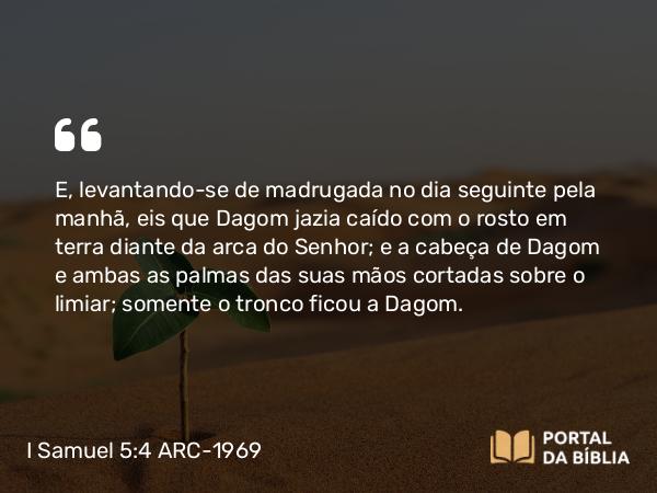 I Samuel 5:4 ARC-1969 - E, levantando-se de madrugada no dia seguinte pela manhã, eis que Dagom jazia caído com o rosto em terra diante da arca do Senhor; e a cabeça de Dagom e ambas as palmas das suas mãos cortadas sobre o limiar; somente o tronco ficou a Dagom.