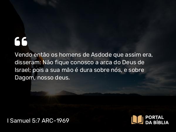 I Samuel 5:7 ARC-1969 - Vendo então os homens de Asdode que assim era, disseram: Não fique conosco a arca do Deus de Israel; pois a sua mão é dura sobre nós, e sobre Dagom, nosso deus.