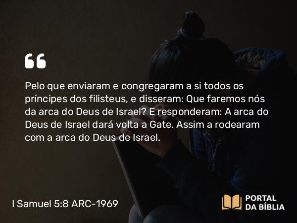 I Samuel 5:8 ARC-1969 - Pelo que enviaram e congregaram a si todos os príncipes dos filisteus, e disseram: Que faremos nós da arca do Deus de Israel? E responderam: A arca do Deus de Israel dará volta a Gate. Assim a rodearam com a arca do Deus de Israel.