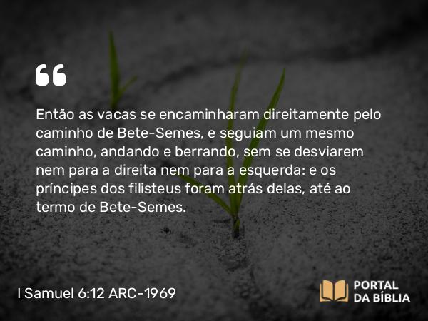 I Samuel 6:12 ARC-1969 - Então as vacas se encaminharam direitamente pelo caminho de Bete-Semes, e seguiam um mesmo caminho, andando e berrando, sem se desviarem nem para a direita nem para a esquerda: e os príncipes dos filisteus foram atrás delas, até ao termo de Bete-Semes.