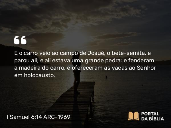 I Samuel 6:14 ARC-1969 - E o carro veio ao campo de Josué, o bete-semita, e parou ali; e ali estava uma grande pedra: e fenderam a madeira do carro, e ofereceram as vacas ao Senhor em holocausto.