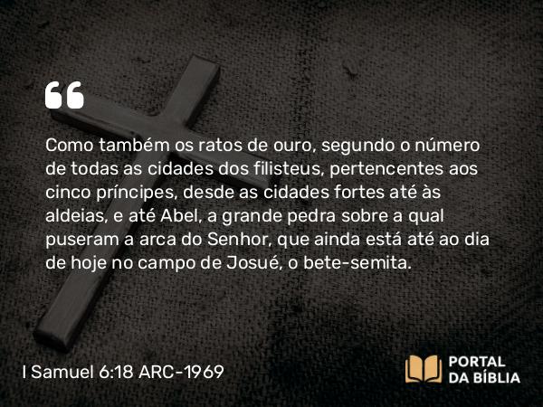 I Samuel 6:18 ARC-1969 - Como também os ratos de ouro, segundo o número de todas as cidades dos filisteus, pertencentes aos cinco príncipes, desde as cidades fortes até às aldeias, e até Abel, a grande pedra sobre a qual puseram a arca do Senhor, que ainda está até ao dia de hoje no campo de Josué, o bete-semita.