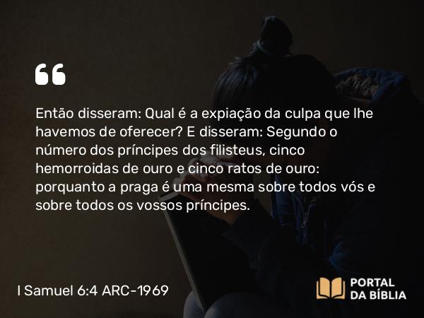 I Samuel 6:4 ARC-1969 - Então disseram: Qual é a expiação da culpa que lhe havemos de oferecer? E disseram: Segundo o número dos príncipes dos filisteus, cinco hemorroidas de ouro e cinco ratos de ouro: porquanto a praga é uma mesma sobre todos vós e sobre todos os vossos príncipes.