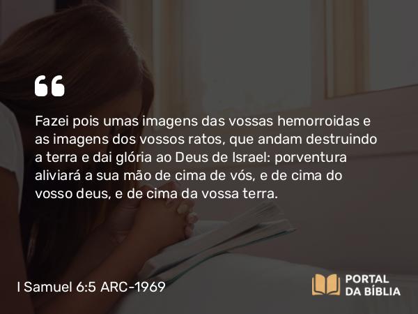 I Samuel 6:5 ARC-1969 - Fazei pois umas imagens das vossas hemorroidas e as imagens dos vossos ratos, que andam destruindo a terra e dai glória ao Deus de Israel: porventura aliviará a sua mão de cima de vós, e de cima do vosso deus, e de cima da vossa terra.