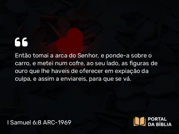 I Samuel 6:8 ARC-1969 - Então tomai a arca do Senhor, e ponde-a sobre o carro, e metei num cofre, ao seu lado, as figuras de ouro que lhe haveis de oferecer em expiação da culpa, e assim a enviareis, para que se vá.