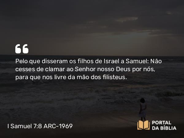 I Samuel 7:8 ARC-1969 - Pelo que disseram os filhos de Israel a Samuel: Não cesses de clamar ao Senhor nosso Deus por nós, para que nos livre da mão dos filisteus.