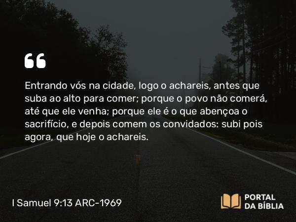 I Samuel 9:13 ARC-1969 - Entrando vós na cidade, logo o achareis, antes que suba ao alto para comer; porque o povo não comerá, até que ele venha; porque ele é o que abençoa o sacrifício, e depois comem os convidados: subi pois agora, que hoje o achareis.