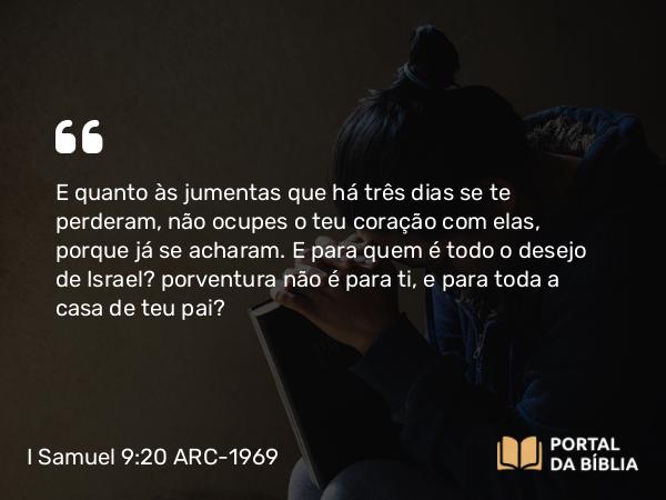 I Samuel 9:20 ARC-1969 - E quanto às jumentas que há três dias se te perderam, não ocupes o teu coração com elas, porque já se acharam. E para quem é todo o desejo de Israel? porventura não é para ti, e para toda a casa de teu pai?