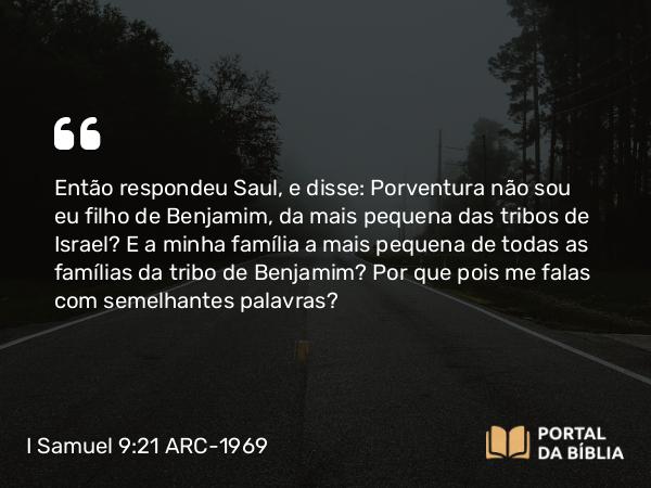 I Samuel 9:21 ARC-1969 - Então respondeu Saul, e disse: Porventura não sou eu filho de Benjamim, da mais pequena das tribos de Israel? E a minha família a mais pequena de todas as famílias da tribo de Benjamim? Por que pois me falas com semelhantes palavras?