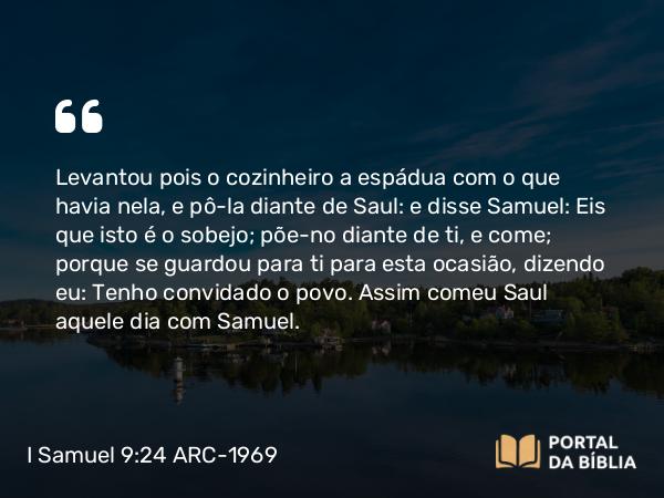 I Samuel 9:24 ARC-1969 - Levantou pois o cozinheiro a espádua com o que havia nela, e pô-la diante de Saul: e disse Samuel: Eis que isto é o sobejo; põe-no diante de ti, e come; porque se guardou para ti para esta ocasião, dizendo eu: Tenho convidado o povo. Assim comeu Saul aquele dia com Samuel.