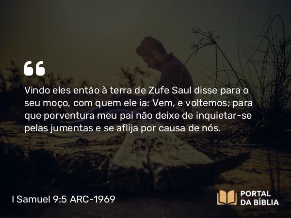 I Samuel 9:5 ARC-1969 - Vindo eles então à terra de Zufe Saul disse para o seu moço, com quem ele ia: Vem, e voltemos; para que porventura meu pai não deixe de inquietar-se pelas jumentas e se aflija por causa de nós.