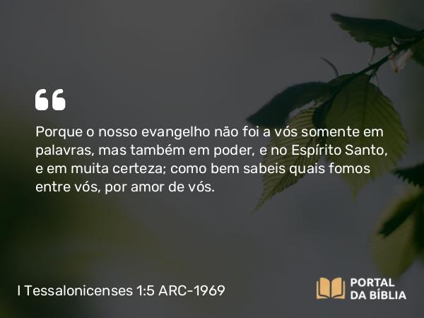 I Tessalonicenses 1:5 ARC-1969 - Porque o nosso evangelho não foi a vós somente em palavras, mas também em poder, e no Espírito Santo, e em muita certeza; como bem sabeis quais fomos entre vós, por amor de vós.