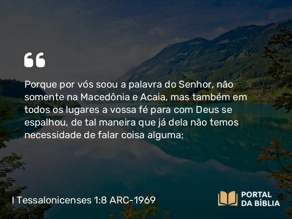 I Tessalonicenses 1:8 ARC-1969 - Porque por vós soou a palavra do Senhor, não somente na Macedônia e Acaia, mas também em todos os lugares a vossa fé para com Deus se espalhou, de tal maneira que já dela não temos necessidade de falar coisa alguma;