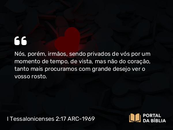 I Tessalonicenses 2:17 ARC-1969 - Nós, porém, irmãos, sendo privados de vós por um momento de tempo, de vista, mas não do coração, tanto mais procuramos com grande desejo ver o vosso rosto.