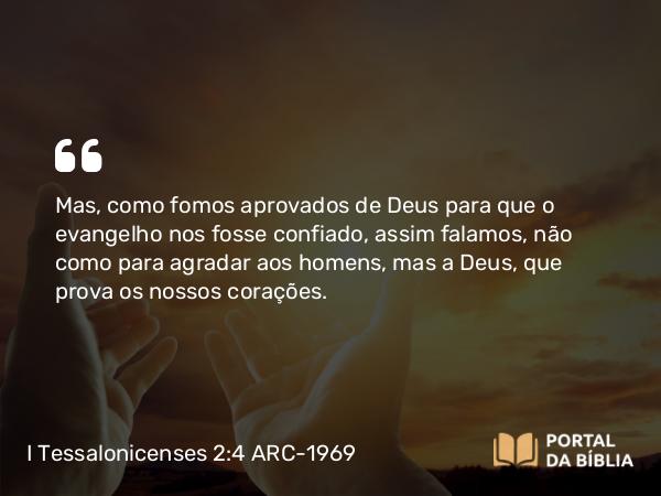 I Tessalonicenses 2:4 ARC-1969 - Mas, como fomos aprovados de Deus para que o evangelho nos fosse confiado, assim falamos, não como para agradar aos homens, mas a Deus, que prova os nossos corações.