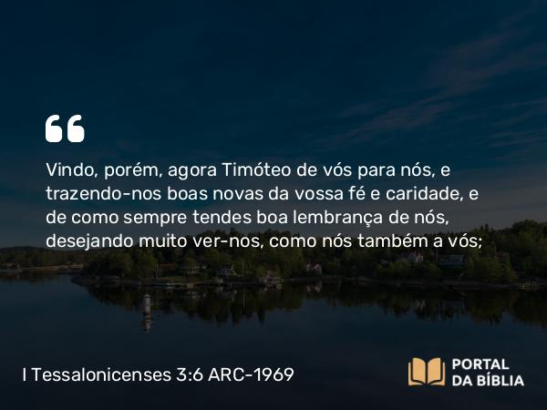 I Tessalonicenses 3:6 ARC-1969 - Vindo, porém, agora Timóteo de vós para nós, e trazendo-nos boas novas da vossa fé e caridade, e de como sempre tendes boa lembrança de nós, desejando muito ver-nos, como nós também a vós;