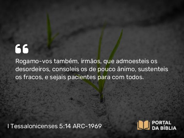 I Tessalonicenses 5:14 ARC-1969 - Rogamo-vos também, irmãos, que admoesteis os desordeiros, consoleis os de pouco ânimo, sustenteis os fracos, e sejais pacientes para com todos.