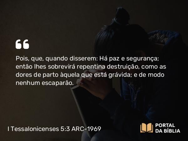 I Tessalonicenses 5:3 ARC-1969 - Pois, que, quando disserem: Há paz e segurança; então lhes sobrevirá repentina destruição, como as dores de parto àquela que está grávida; e de modo nenhum escaparão.