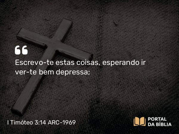 I Timóteo 3:14 ARC-1969 - Escrevo-te estas coisas, esperando ir ver-te bem depressa;