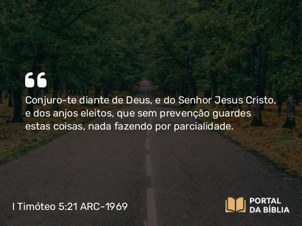 I Timóteo 5:21 ARC-1969 - Conjuro-te diante de Deus, e do Senhor Jesus Cristo, e dos anjos eleitos, que sem prevenção guardes estas coisas, nada fazendo por parcialidade.