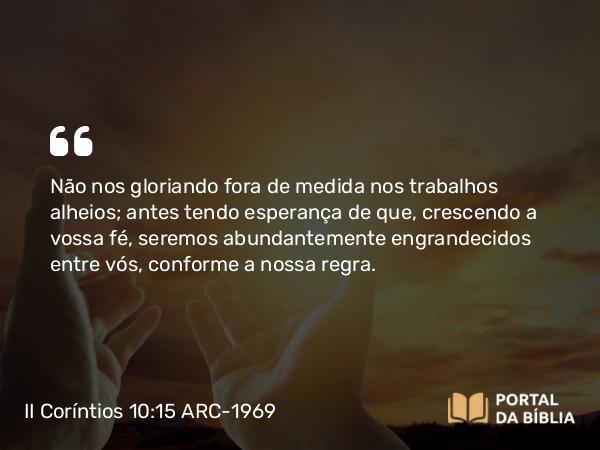 II Coríntios 10:15-16 ARC-1969 - Não nos gloriando fora de medida nos trabalhos alheios; antes tendo esperança de que, crescendo a vossa fé, seremos abundantemente engrandecidos entre vós, conforme a nossa regra.