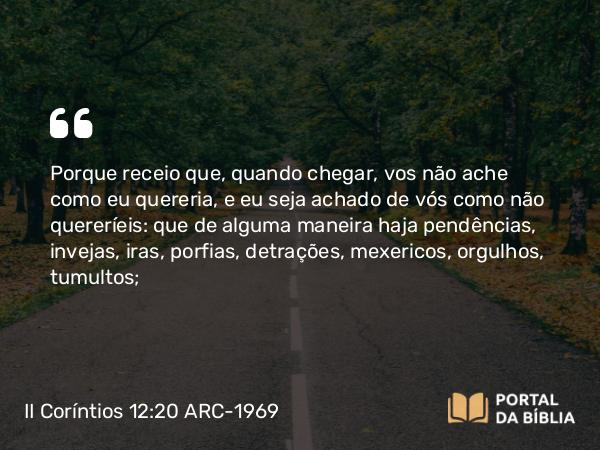 II Coríntios 12:20-21 ARC-1969 - Porque receio que, quando chegar, vos não ache como eu quereria, e eu seja achado de vós como não quereríeis: que de alguma maneira haja pendências, invejas, iras, porfias, detrações, mexericos, orgulhos, tumultos;