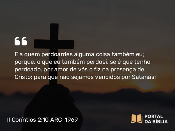 II Coríntios 2:10-11 ARC-1969 - E a quem perdoardes alguma coisa também eu; porque, o que eu também perdoei, se é que tenho perdoado, por amor de vós o fiz na presença de Cristo; para que não sejamos vencidos por Satanás;