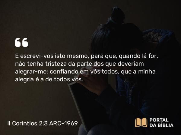 II Coríntios 2:3 ARC-1969 - E escrevi-vos isto mesmo, para que, quando lá for, não tenha tristeza da parte dos que deveriam alegrar-me; confiando em vós todos, que a minha alegria é a de todos vós.