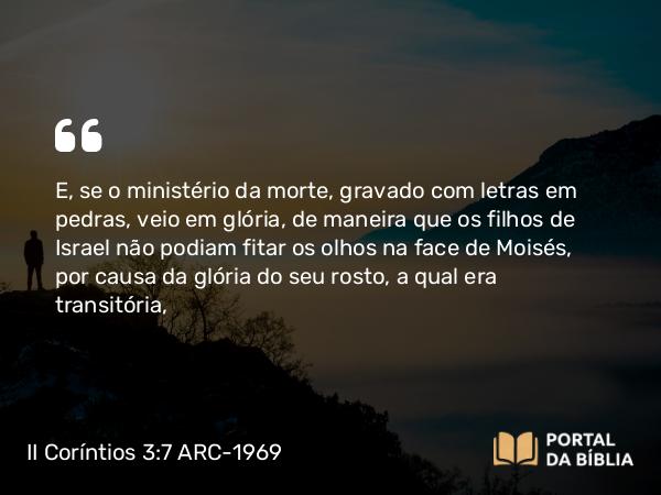 II Coríntios 3:7-16 ARC-1969 - E, se o ministério da morte, gravado com letras em pedras, veio em glória, de maneira que os filhos de Israel não podiam fitar os olhos na face de Moisés, por causa da glória do seu rosto, a qual era transitória,