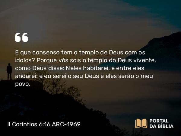 II Coríntios 6:16 ARC-1969 - E que consenso tem o templo de Deus com os ídolos? Porque vós sois o templo do Deus vivente, como Deus disse: Neles habitarei, e entre eles andarei: e eu serei o seu Deus e eles serão o meu povo.