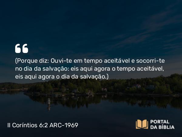 II Coríntios 6:2 ARC-1969 - (Porque diz: Ouvi-te em tempo aceitável e socorri-te no dia da salvação: eis aqui agora o tempo aceitável, eis aqui agora o dia da salvação.)