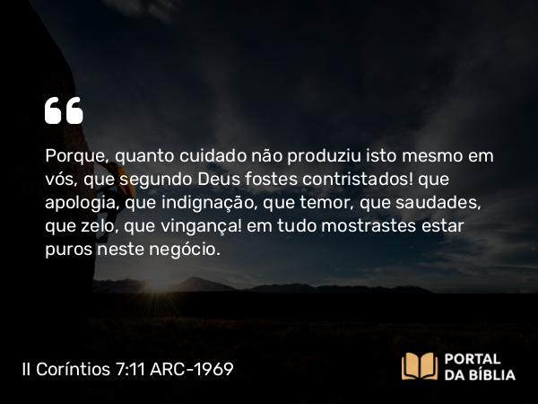 II Coríntios 7:11 ARC-1969 - Porque, quanto cuidado não produziu isto mesmo em vós, que segundo Deus fostes contristados! que apologia, que indignação, que temor, que saudades, que zelo, que vingança! em tudo mostrastes estar puros neste negócio.