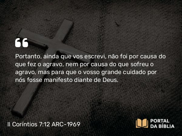 II Coríntios 7:12 ARC-1969 - Portanto, ainda que vos escrevi, não foi por causa do que fez o agravo, nem por causa do que sofreu o agravo, mas para que o vosso grande cuidado por nós fosse manifesto diante de Deus.